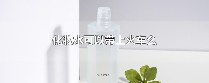 化妆水可以带上火车么-最新化妆水可以带上火车么整理解答