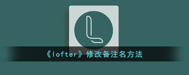 lofter怎么修改备注名-lofter修改备注名方法一览