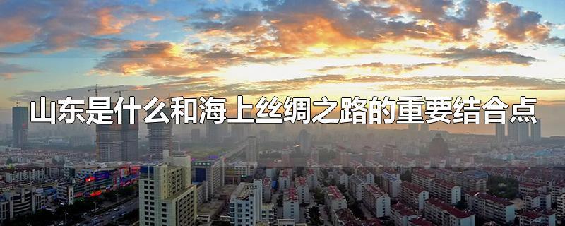 山东是什么和海上丝绸之路的重要结合点-最新山东是什么和海上丝绸之路的重要结合点整理解答